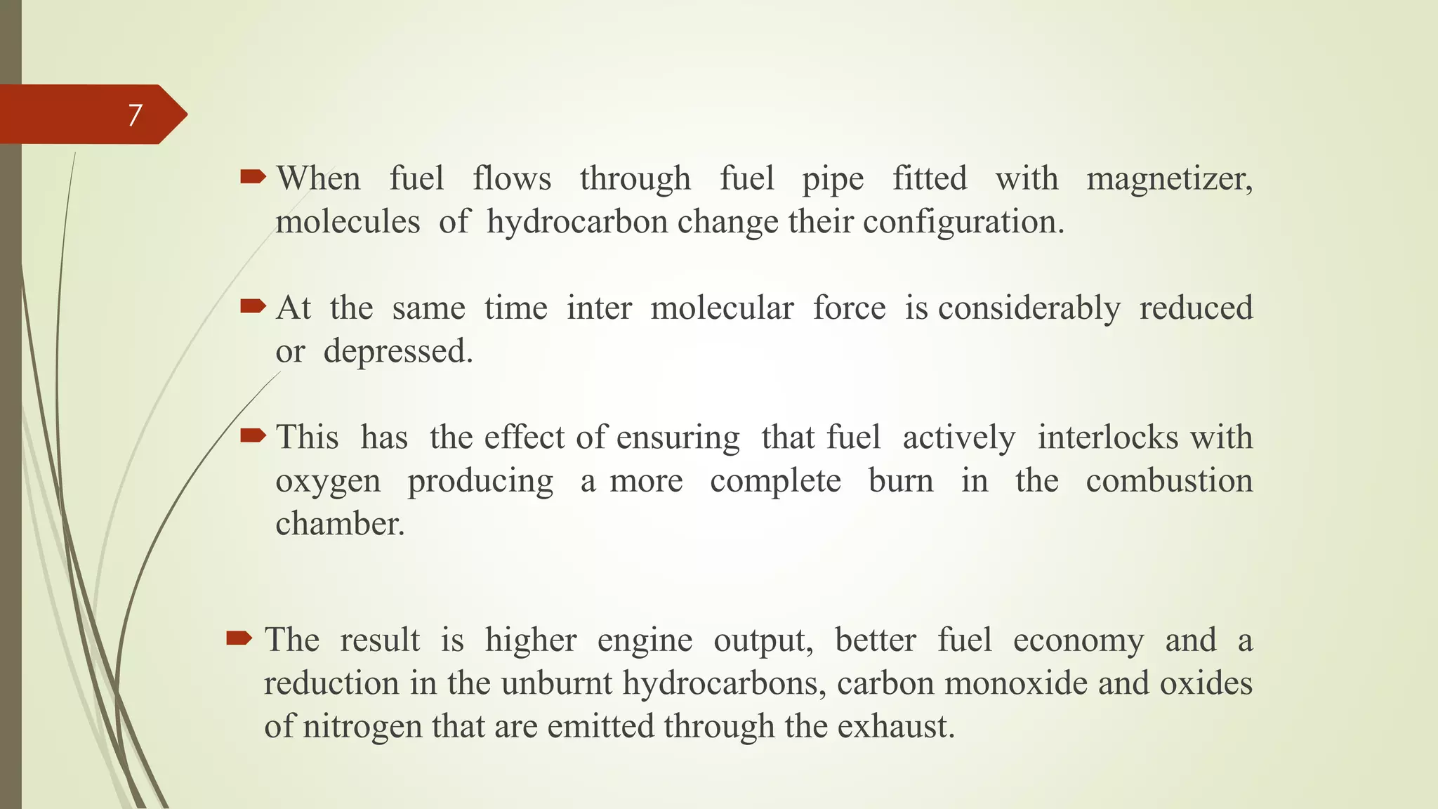  When fuel flows through fuel pipe fitted with magnetizer,
molecules of hydrocarbon change their configuration.
 At the same time inter molecular force is considerably reduced
or depressed.
 This has the effect of ensuring that fuel actively interlocks with
oxygen producing a more complete burn in the combustion
chamber.
 The result is higher engine output, better fuel economy and a
reduction in the unburnt hydrocarbons, carbon monoxide and oxides
of nitrogen that are emitted through the exhaust.
7
 