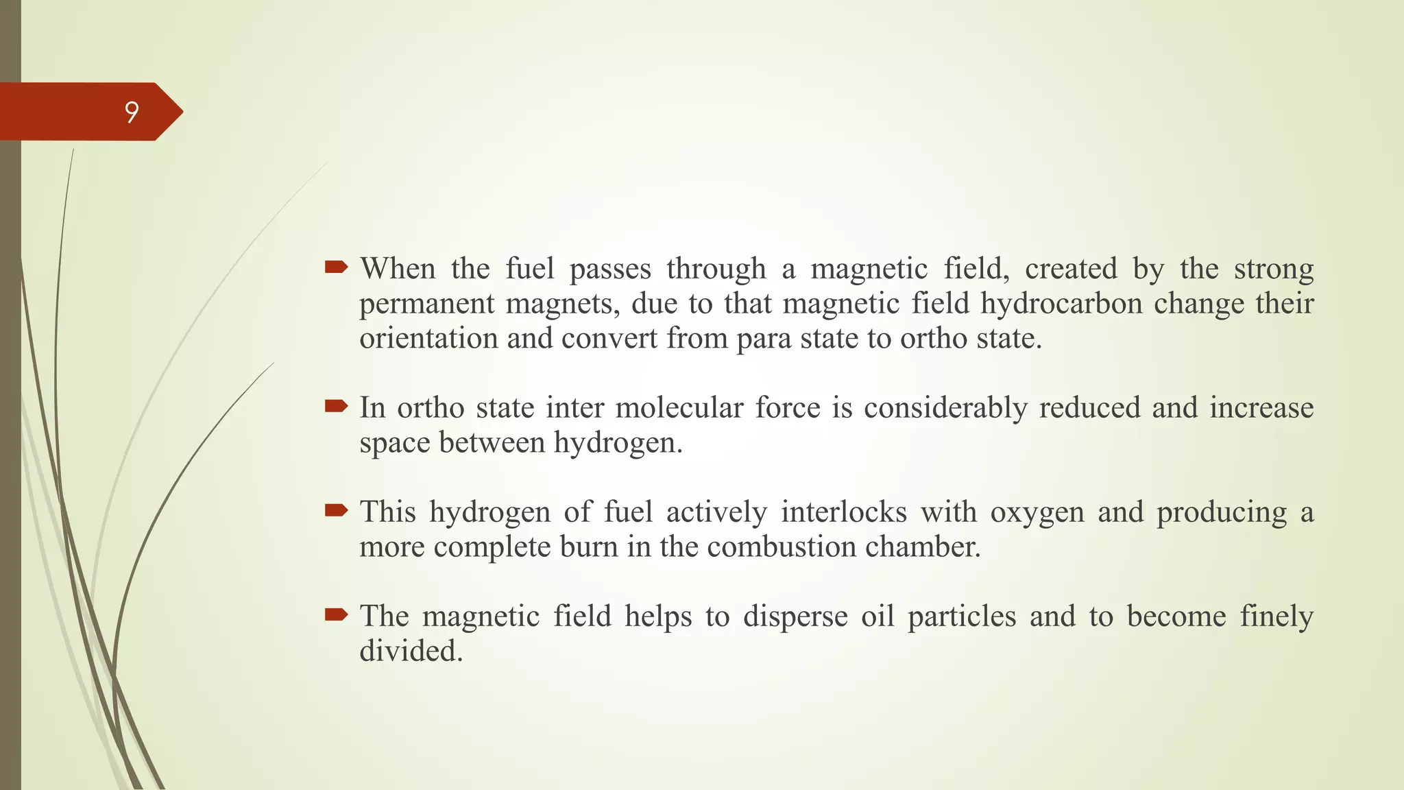  When the fuel passes through a magnetic field, created by the strong
permanent magnets, due to that magnetic field hydrocarbon change their
orientation and convert from para state to ortho state.
 In ortho state inter molecular force is considerably reduced and increase
space between hydrogen.
 This hydrogen of fuel actively interlocks with oxygen and producing a
more complete burn in the combustion chamber.
 The magnetic field helps to disperse oil particles and to become finely
divided.
9
 