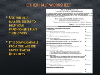 • USE THIS AS A
BULLETIN INSERT TO
HELP YOUR
PARISHIONER’S PLAN
THEIR GIVING.
• IT IS DOWNLOADABLE
FROM OUR WEBSITE
UNDER ‘PARISH
RESOURCES.’
Other Half Worksheet
A worksheet to help you plan and budget your giving to charity
All of us receive requests from many charities throughout the year - and sometimes our response is one
of weariness or anxiety. Why me? My resources are limited? How can I take care of them all?
But these various requests present the opportunity to plan our giving - to share the blessings God has
given us, and experience the joy of sharing.
We are asked to split our gift in half - One half to the parish,
and the other half to charities of our choice.
The total amount I plan on giving to the parish and other charities is: $________
Suggested ½ to the Parish equals: $________
Some Charities to Consider for the ‘Other Half’
Local Assistance for the needs in our Archdiocese
St. Vincent De Paul $_________
Catholic Community Services (December) $_________
Provides social services support to families throughout Washington
Catholic Schools $_________
Elementary school and high school fund drives
Annual Catholic Appeal (May) $_________
Funds a wide range of archdiocesan programs and services
Other (NW Catholic Communications Campaign – Jan; Priest Pension-Oct.; etc) $_________
Special National and International Church Collections
Catholic Relief Services and Rice Bowl Collection (March) $_________
Supports Catholic Relief Services overseas plus 25% goes to local
hunger projects
Catholic Home Missions (February) $_________
Funds a wide range of pastoral services plus maintenance of Missions
in the US and includes the training of seminarians and lay ministers
(A percentage of this collection will go toward Black and Indian Missions)
Peter’s Pence (June) $_________
Helps Catholics join the charitable works of the Holy Father in helping relieve the
suffering of the world’s most vulnerable victims of war, poverty and oppression
Catholic Campaign for Human Development (September) $_________
Addresses root causes of poverty in our country and funds self-help
organizations and transformative education
World Mission Sunday (October) $_________
Supports Catholic missionary efforts throughout the world
Other Charities (e.g. United Way, etc.)
_________________________________________________________________ $__________
______________________________________________________ $__________
 