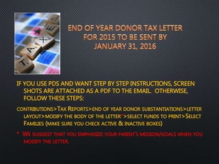 IF YOU USE PDS AND WANT STEP BY STEP INSTRUCTIONS, SCREEN
SHOTS ARE ATTACHED AS A PDF TO THE EMAIL. OTHERWISE,
FOLLOW THESE STEPS:
CONTRIBUTIONS>TAX REPORTS>END OF YEAR DONOR SUBSTANTIATIONS>LETTER
LAYOUT>MODIFY THE BODY OF THE LETTER*>SELECT FUNDS TO PRINT>SELECT
FAMILIES (MAKE SURE YOU CHECK ACTIVE & INACTIVE BOXES)
* WE SUGGEST THAT YOU EMPHASIZE YOUR PARISH’S MISSION/GOALS WHEN YOU
MODIFY THE LETTER.
 