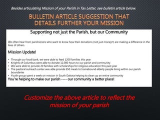 Supporting not just the Parish, but our Community
We often hear from parishioners who want to know how their donations (not just money!!) are making a difference in the
lives of others.
Mission Update!
• Through our food bank, we were able to feed 1200 families this year
• Knights of Columbus were able to donate 12,000 hours to our parish and community
• We were able to provide 20 families with scholarships for religious education this past year
• The pastoral outreach center was able provide 650 meals to homebound elderly people living within our parish
boundaries
• Youth group spent a week on mission in South Dakota helping to clean up an entire community
You’re helping to make our parish ---- our community a better place!
Customize the above article to reflect the
mission of your parish
Besides articulating Mission of your Parish in Tax Letter, see bulletin article below.
 