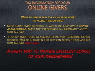 WANT TO MAKE IT EASY FOR YOUR ONLINE GIVERS
TO ACCESS THEIR TAX INFO?
• MOST ONLINE GIVING PROVIDERS I.E. VANCO AND OSV, HAVE A HISTORY
GIVING/SUMMARY TAB SO THAT PARISHIONERS CAN IMMEDIATELY ACCESS
THEIR TAX INFO.
• IF YOUR PROVIDER DOES, WE SUGGEST LETTING YOUR PARISHIONERS KNOW
THROUGH EMAIL OR IN BULLETIN THAT THEY CAN ACCESS THE SITE AND GET
THEIR TAX INFO RIGHT AWAY.
A GREAT WAY TO PROVIDE EXCELLENT SERVICE
TO YOUR PARISHIONERS!
 