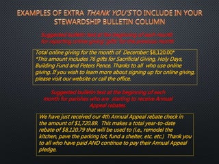 Total online giving for the month of December: $8,120.00*
*This amount includes 76 gifts for Sacrificial Giving, Holy Days,
Building Fund and Peters Pence. Thanks to all who use online
giving. If you wish to learn more about signing up for online giving,
please visit our website or call the office.
We have just received our 4th Annual Appeal rebate check in
the amount of $1,720.89. This makes a total year-to-date
rebate of $8,120.79 that will be used to (i.e., remodel the
kitchen, pave the parking lot, fund a shelter, etc. etc.) Thank you
to all who have paid AND continue to pay their Annual Appeal
pledge.
Suggested bulletin text at the beginning of each month
for reporting online giving ‘gifts’ for the previous month
Suggested bulletin text at the beginning of each
month for parishes who are starting to receive Annual
Appeal rebates.
 
