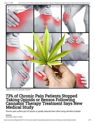 1/6/22, 7:11 AM 73% of Chronic Pain Patients Stopped Taking Opioids or Benzos Following Cannabis Therapy Treatment Says New Medical Study
https://cannabis.net/blog/medical/73-of-chronic-pain-patients-stopped-taking-opioids-or-benzos-following-cannabis-therapy-treatme 2/10
CHRONIC PAIN AND CANNABIS THERAPY
73% of Chronic Pain Patients Stopped
Taking Opioids or Benzos Following
Cannabis Therapy Treatment Says New
Medical Study
Chronic pain suffers got off opiods or greatly reduced them after trying cannabis instead!
Posted by:

DanaSmith, today at 12:00am
 Edit Article (https://cannabis.net/mycannabis/c-blog-entry/update/73-of-chronic-pain-patients-stopped-taking-opioids-or-benzos-following-cannabis-therapy-treatme)
 Article List (https://cannabis.net/mycannabis/c-blog)
 
