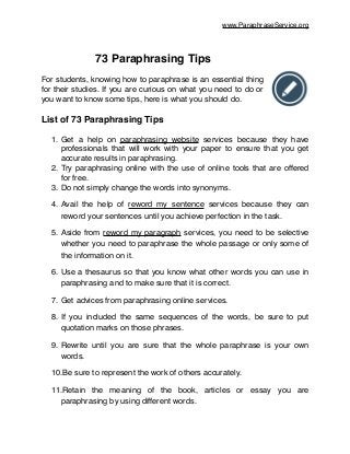 www.ParaphraseService.org
!
73 Paraphrasing Tips!
!
For students, knowing how to paraphrase is an essential thing
for their studies. If you are curious on what you need to do or
you want to know some tips, here is what you should do.!
!
List of 73 Paraphrasing Tips!
!
1. Get a help on paraphrasing website services because they have
professionals that will work with your paper to ensure that you get
accurate results in paraphrasing.!
2. Try paraphrasing online with the use of online tools that are offered
for free.!
3. Do not simply change the words into synonyms.!
4. Avail the help of reword my sentence services because they can
reword your sentences until you achieve perfection in the task.!
5. Aside from reword my paragraph services, you need to be selective
whether you need to paraphrase the whole passage or only some of
the information on it.!
6. Use a thesaurus so that you know what other words you can use in
paraphrasing and to make sure that it is correct.!
7. Get advices from paraphrasing online services.!
8. If you included the same sequences of the words, be sure to put
quotation marks on those phrases.!
9. Rewrite until you are sure that the whole paraphrase is your own
words.!
10.Be sure to represent the work of others accurately.!
11.Retain the meaning of the book, articles or essay you are
paraphrasing by using different words.!
 