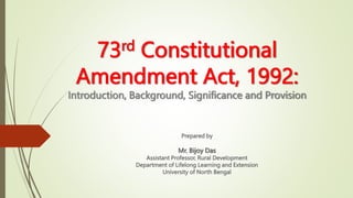73rd Constitutional
Amendment Act, 1992:
Introduction, Background, Significance and Provision
Prepared by
Mr. Bijoy Das
Assistant Professor, Rural Development
Department of Lifelong Learning and Extension
University of North Bengal
 