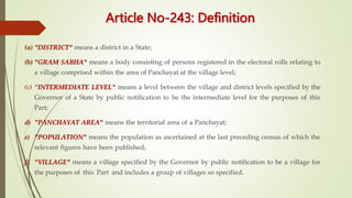 Article No-243: Definition
(a) "DISTRICT" means a district in a State;
(b) "GRAM SABHA" means a body consisting of persons registered in the electoral rolls relating to
a village comprised within the area of Panchayat at the village level;
(c) "INTERMEDIATE LEVEL" means a level between the village and district levels specified by the
Governor of a State by public notification to be the intermediate level for the purposes of this
Part;
d) "PANCHAYAT AREA" means the territorial area of a Panchayat;
e) "POPULATION" means the population as ascertained at the last preceding census of which the
relevant figures have been published;
f) "VILLAGE" means a village specified by the Governor by public notification to be a village for
the purposes of this Part and includes a group of villages so specified.
 