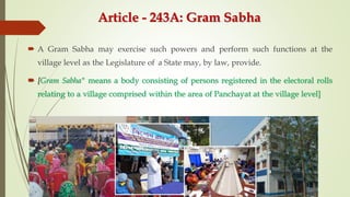 Article - 243A: Gram Sabha
 A Gram Sabha may exercise such powers and perform such functions at the
village level as the Legislature of a State may, by law, provide.
 [Gram Sabha" means a body consisting of persons registered in the electoral rolls
relating to a village comprised within the area of Panchayat at the village level]
 