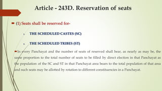 Article - 243D. Reservation of seats
 (1) Seats shall be reserved for-
1. THE SCHEDULED CASTES (SC)
2. THE SCHEDULED TRIBES (ST)
In every Panchayat and the number of seats of reserved shall bear, as nearly as may be, the
same proportion to the total number of seats to be filled by direct election in that Panchayat as
the population of the SC and ST in that Panchayat area bears to the total population of that area
and such seats may be allotted by rotation to different constituencies in a Panchayat.
 