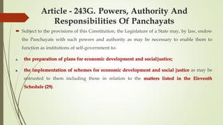 Article - 243G. Powers, Authority And
Responsibilities Of Panchayats
 Subject to the provisions of this Constitution, the Legislature of a State may, by law, endow
the Panchayats with such powers and authority as may be necessary to enable them to
function as institutions of self-government to-
A. the preparation of plans for economic development and socialjustice;
B. the implementation of schemes for economic development and social justice as may be
entrusted to them including those in relation to the matters listed in the Eleventh
Schedule (29).
 