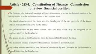 Article - 243-I. Constitution of Finance Commission
to review financial position
The Governor of a State shall constitute a Finance Commission to review the financial position of the
Panchayats and to make recommendations to the Governor as to-
1. the distribution between the State and the Panchayats of the net proceeds of the taxes,
duties, tolls and fees leviable by the State,
2. the determination of the taxes, duties, tolls and fees which may be assigned to, or
appropriated by, the Panchayat;
3. the grants-in-aid to the Panchayats from the Consolidated Fundof the State
4. the measures needed to improve the financial position of thePanchayats;
5. any other matter referred to the Finance Commission by the Governor in the interests of
sound finance of the Panchayats.
 
