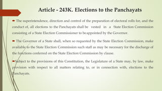Article - 243K. Elections to the Panchayats
 The superintendence, direction and control of the preparation of electoral rolls for, and the
conduct of, all elections to the Panchayats shall be vested in a State Election Commission
consisting of a State Election Commissioner to beappointed by the Governor.
 The Governor of a State shall, when so requested by the State Election Commission, make
available to the State Election Commission such staff as may be necessary for the discharge of
the functions conferred on the State Election Commission by clause.
Subject to the provisions of this Constitution, the Legislature of a State may, by law, make
provision with respect to all matters relating to, or in connection with, elections to the
Panchayats.
 
