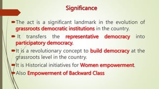 Significance
The act is a significant landmark in the evolution of
grassroots democratic institutions in the country.
 It transfers the representative democracy into
participatory democracy.
It is a revolutionary concept to build democracy at the
grassroots level in the country.
It is Historical initiatives for Women empowerment.
Also Empowerment of Backward Class
 