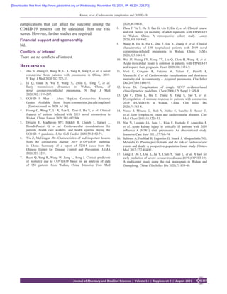 S1337
Journal of Pharmacy and Bioallied Sciences  ¦  Volume 13  ¦  Supplement 2  ¦  August 2021
Kumar, et al.: Cardiovascular complication and COVID-19
complications that can affect the outcome among the
COVID‑19  patients can be calculated from our risk
scores. However, further studies are required.
Financial support and sponsorship
Nil.
Conflicts of interest
There are no conflicts of interest.
References
1.	 Zhu N, Zhang D, Wang W, Li X, Yang B, Song J, et al. A novel
coronavirus from patients with pneumonia in China, 2019.
N Engl J Med 2020;382:727‑33.
2.	 Li  Q, Guan  X, Wu  P, Wang  X, Zhou  L, Tong  Y, et al.
Early transmission dynamics in Wuhan, China, of
novel coronavirus‑infected pneumonia. N  Engl J Med
2020;382:1199‑207.
3.	 COVID-19 Map  –  Johns Hopkins Coronavirus Resource
Center. Available from: https://coronavirus.jhu.edu/map.html
. [Last accessed on 2020 Jul 30].
4.	 Huang  C, Wang Y, Li  X, Ren  L, Zhao  J, Hu Y, et al. Clinical
features of patients infected with 2019 novel coronavirus in
Wuhan, China. Lancet 2020;395:497‑506.
5.	 Driggin  E, Madhavan  MV, Bikdeli  B, Chuich  T, Laracy  J,
Biondi‑Zoccai  G, et al. Cardiovascular considerations for
patients, health care workers, and health systems during the
COVID‑19 pandemic. J Am Coll Cardiol 2020;75:2352‑71.
6.	 Wu  Z, McGoogan  JM. Characteristics of and important lessons
from the coronavirus disease 2019  (COVID-19) outbreak
in China: Summary of a report of 72314  cases from the
Chinese Center for Disease Control and Prevention. JAMA
2020;323:1239.
7.	 Ruan Q, Yang K, Wang W, Jiang L, Song J. Clinical predictors
of mortality due to COVID‑19 based on an analysis of data
of 150  patients from Wuhan, China. Intensive Care Med
2020;46:846‑8.
8.	 Zhou F, Yu T, Du R, Fan G, Liu Y, Liu Z, et al. Clinical course
and risk factors for mortality of adult inpatients with COVID‑19
in Wuhan, China: A  retrospective cohort study. Lancet
2020;395:1054‑62.
9.	 Wang  D, Hu  B, Hu  C, Zhu  F, Liu  X, Zhang  J, et al. Clinical
characteristics of 138 hospitalized patients with 2019 novel
coronavirus‑infected pneumonia in Wuhan, China. JAMA
2020;323:1061‑9.
10.	 Wei  JF, Huang  FY, Xiong  TY, Liu  Q, Chen  H, Wang  H, et al.
Acute myocardial injury is common in patients with COVID‑19
and impairs their prognosis. Heart 2020;106:1154‑9.
11.	 Violi  F, Cangemi  R, Falcone  M, Taliani  G, Pieralli  F,
Vannucchi V, et al. Cardiovascular complications and short-term
mortality risk in community – Acquired pneumonia. Clin Infect
Dis 2017;64:1486-93.
12.	 Irwin  RS. Complications of cough: ACCP evidence-based
clinical practice guidelines. Chest 2006;129 Suppl 1:54S-8.
13.	 Qin  C, Zhou  L, Hu  Z, Zhang  S, Yang  S, Tao  Y, et al.
Dysregulation of immune response in patients with coronavirus
2019  (COVID‑19) in Wuhan, China. Clin Infect Dis
2020;71:762‑8.
14.	 Nunez  J, Minana  G, Bodi  V, Núñez E, Sanchis  J, Husser  O,
et al. Low lymphocyte count and cardiovascular diseases. Curr
Med Chem 2011;18:3226-33.
15.	 Nin  N, Lorente  JA, Soto  L, Ríos F, Hurtado  J, Arancibia  F,
et al. Acute kidney injury in critically ill patients with 2009
influenza  A  (H1N1) viral pneumonia: An observational study.
Intensive Care Med 2011;37:768‑74.
16.	 Schiopu A, Hedblad B, Engström G, Struck J, Morgenthaler NG,
Melander O. Plasma procalcitonin and the risk of cardiovascular
events and death: A prospective population-based study. J Intern
Med 2012;272:484-91.
17.	 Gong  J, Ou  J, Qiu  X, Jie Y, Chen Y, Yuan  L, et al. A  tool for
early prediction of severe coronavirus disease 2019 (COVID‑19):
A  multicenter study using the risk nomogram in Wuhan and
Guangdong, China. Clin Infect Dis 2020;71:833‑40.
[Downloaded free from http://www.jpbsonline.org on Wednesday, November 10, 2021, IP: 49.204.225.73]
 