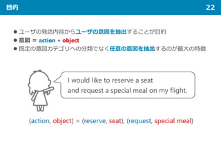 目的 22
 ユーザの発話内容からユーザの意図を抽出することが目的
 意図 ＝ action + object
 既定の意図カテゴリへの分類でなく任意の意図を抽出するのが最大の特徴
I would like to reserve a seat
and request a special meal on my flight.
(action, object) = (reserve, seat), (request, special meal)
 