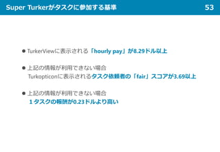 Super Turkerがタスクに参加する基準 53
 TurkerViewに表示される「hourly pay」が8.29ドル以上
 上記の情報が利用できない場合
Turkopticonに表示されるタスク依頼者の「fair」スコアが3.69以上
 上記の情報が利用できない場合
１タスクの報酬が0.23ドルより高い
 