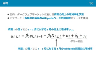目的 56
 目的：ダークウェブマーケットにおける麻薬の売上の増減率を予測
 アプローチ：各国の各麻薬のWikipediaページの閲覧数のデータを使用
麻薬 𝒊𝒊 の国 𝒋𝒋 での 𝒕𝒕 − 𝟏𝟏 月に対する 𝒕𝒕 月の売上の増減率 𝒚𝒚𝒊𝒊,𝒋𝒋,𝒕𝒕：
ダミー変数
麻薬 𝒊𝒊 の国 𝒋𝒋 での 𝒕𝒕 − 𝟏𝟏 月に対する 𝒕𝒕 月のWikipedia閲覧数の増減率
 