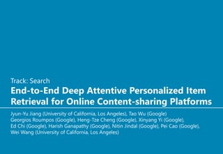 Track: Search
End-to-End Deep Attentive Personalized Item
Retrieval for Online Content-sharing Platforms
Jyun-Yu Jiang (University of California, Los Angeles), Tao Wu (Google)
Georgios Roumpos (Google), Heng-Tze Cheng (Google), Xinyang Yi (Google),
Ed Chi (Google), Harish Ganapathy (Google), Nitin Jindal (Google), Pei Cao (Google),
Wei Wang (University of California, Los Angeles)
 