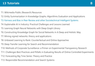 13 Tutorials 8
T1: Wikimedia Public (Research) Resources
T2: Entity Summarization in Knowledge Graphs: Algorithms Evaluation and Applications
T3: Fairness and Bias in Peer Review and other Sociotechnical Intelligent Systems
T4: Explainable AI in Industry: Practical Challenges and Lessons Learned
T5: Learning Graph Neural Networks with Deep Graph Library
T6: Constructing Knowledge Graph for Social Networks in A Deep and Holistic Way
T7: Mining signed networks: theory and applications
T8: Unbiased Learning to Rank: Counterfactual and Online Approaches
T9: Deep Transfer Learning for Search and Recommendation
T10: Methods of Corporate Surveillance: a Primer on Experimental Transparency Research
T11: Challenges Best Practices and Pitfalls in Evaluating Results of Online Controlled Experiments
T12: Forecasting Big Time Series: Theory and Practice
T13: Responsible Recommendation and Search Systems
 