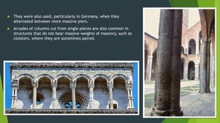  They were also used, particularly in Germany, when they
alternated between more massive piers.
 Arcades of columns cut from single pieces are also common in
structures that do not bear massive weights of masonry, such as
cloisters, where they are sometimes paired.
 