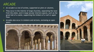 ARCADE
 An arcade is a row of arches, supported on piers or columns.
 They occur in the interior of large churches, separating the nave
from the aisles, and in large secular interiors spaces, such as the
great hall of a castle, supporting the timbers of a roof or upper
floor.
 Arcades also occur in cloisters and atriums, enclosing an open
space.
 