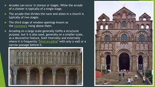  Arcades can occur in storeys or stages. While the arcade
of a cloister is typically of a single stage.
 The arcade that divides the nave and aisles in a church is
typically of two stages.
 The third stage of window openings known as
the clerestory rising above them.
 Arcading on a large scale generally fulfils a structural
purpose, but it is also used, generally on a smaller scale,
as a decorative feature, both internally and externally
where it is frequently "blind arcading" with only a wall or a
narrow passage behind it.
 