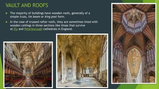 VAULT AND ROOFS
 The majority of buildings have wooden roofs, generally of a
simple truss, tie beam or king post form.
 In the case of trussed rafter roofs, they are sometimes lined with
wooden ceilings in three sections like those that survive
at Ely and Peterborough cathedrals in England.
 