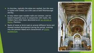  In churches, typically the aisles are vaulted, but the nave
is roofed with timber, as is the case at both Peterborough
and Ely.
 In Italy where open wooden roofs are common, and tie
beams frequently occur in conjunction with vaults, the
timbers have often been decorated as at San Miniato al
Monte, Florence.
 Vaults of stone or brick took on several different forms and
showed marked development during the period, evolving
into the pointed ribbed arch characteristic of Gothic
architecture.
 