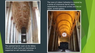 The painted barrel vault at the Abbey
Church of Saint-Savin-sur-Gartempe is
supported on tall marbled columns.
The nave of Lisbon Cathedral is covered by
a series of transverse barrel vaults
separated by transverse arches and has an
upper, arched gallery.
 