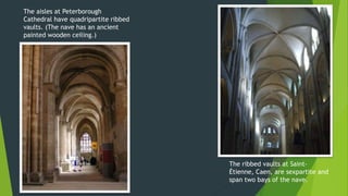 The aisles at Peterborough
Cathedral have quadripartite ribbed
vaults. (The nave has an ancient
painted wooden ceiling.)
The ribbed vaults at Saint-
Étienne, Caen, are sexpartite and
span two bays of the nave.
 
