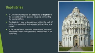 Baptistries
 In Christian architecture the baptistery or baptistry is
the separate centrally planned structure surrounding
the baptismal font.
 The baptistery may be incorporated within the body of
a church or cathedral, and provided with an altar as a
chapel.
 In the early Church, the catechumens were instructed
and the sacrament of baptism was administered in the
baptistery.
 