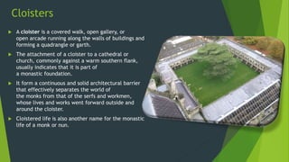 Cloisters
 A cloister is a covered walk, open gallery, or
open arcade running along the walls of buildings and
forming a quadrangle or garth.
 The attachment of a cloister to a cathedral or
church, commonly against a warm southern flank,
usually indicates that it is part of
a monastic foundation.
 It form a continuous and solid architectural barrier
that effectively separates the world of
the monks from that of the serfs and workmen,
whose lives and works went forward outside and
around the cloister.
 Cloistered life is also another name for the monastic
life of a monk or nun.
 