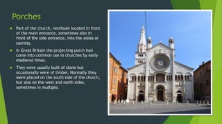 Porches
 Part of the church, vestibule located in front
of the main entrance, sometimes also in
front of the side entrance, into the aisles or
sacristy.
 In Great Britain the projecting porch had
come into common use in churches by early
medieval times.
 They were usually built of stone but
occasionally were of timber. Normally they
were placed on the south side of the church,
but also on the west and north sides,
sometimes in multiple.
 