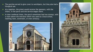  The porches served to give cover to worshipers, but they also had a
liturgical use.
 At a baptism, the priest would receive the sponsors, with the
infant, in the porch and the service began there.
 In later medieval times, the porch sometimes had two storeys, with
a room above the entrance which was used as a local school,
meeting room, storeroom, or even armoury.
 