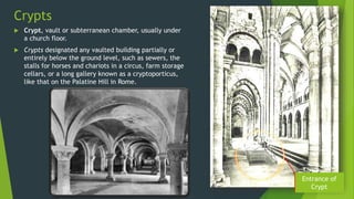 Crypts
 Crypt, vault or subterranean chamber, usually under
a church floor.
 Crypts designated any vaulted building partially or
entirely below the ground level, such as sewers, the
stalls for horses and chariots in a circus, farm storage
cellars, or a long gallery known as a cryptoporticus,
like that on the Palatine Hill in Rome.
Entrance of
Crypt
 
