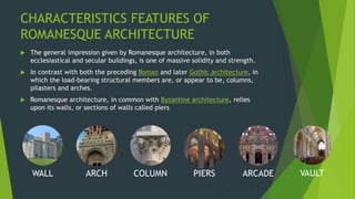 CHARACTERISTICS FEATURES OF
ROMANESQUE ARCHITECTURE
WALL ARCH COLUMN PIERS ARCADE VAULT
 The general impression given by Romanesque architecture, in both
ecclesiastical and secular buildings, is one of massive solidity and strength.
 In contrast with both the preceding Roman and later Gothic architecture, in
which the load-bearing structural members are, or appear to be, columns,
pilasters and arches.
 Romanesque architecture, in common with Byzantine architecture, relies
upon its walls, or sections of walls called piers
 