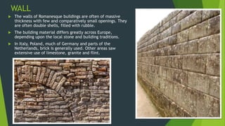 WALL
 The walls of Romanesque buildings are often of massive
thickness with few and comparatively small openings. They
are often double shells, filled with rubble.
 The building material differs greatly across Europe,
depending upon the local stone and building traditions.
 In Italy, Poland, much of Germany and parts of the
Netherlands, brick is generally used. Other areas saw
extensive use of limestone, granite and flint.
 