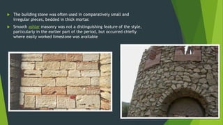  The building stone was often used in comparatively small and
irregular pieces, bedded in thick mortar.
 Smooth ashlar masonry was not a distinguishing feature of the style,
particularly in the earlier part of the period, but occurred chiefly
where easily worked limestone was available
 