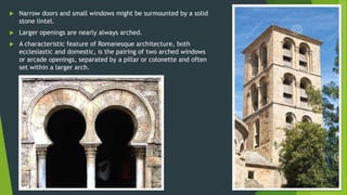  Narrow doors and small windows might be surmounted by a solid
stone lintel.
 Larger openings are nearly always arched.
 A characteristic feature of Romanesque architecture, both
ecclesiastic and domestic, is the pairing of two arched windows
or arcade openings, separated by a pillar or colonette and often
set within a larger arch.
 