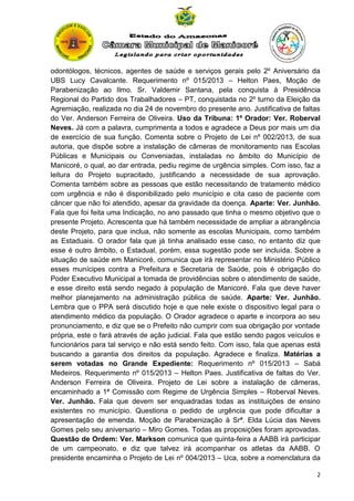 odontólogos, técnicos, agentes de saúde e serviços gerais pelo 2º Aniversário da
UBS Lucy Cavalcante. Requerimento nº 015/2013 – Helton Paes, Moção de
Parabenização ao Ilmo. Sr. Valdemir Santana, pela conquista à Presidência
Regional do Partido dos Trabalhadores – PT, conquistada no 2º turno da Eleição da
Agremiação, realizada no dia 24 de novembro do presente ano. Justificativa de faltas
do Ver. Anderson Ferreira de Oliveira. Uso da Tribuna: 1º Orador: Ver. Roberval
Neves. Já com a palavra, cumprimenta a todos e agradece a Deus por mais um dia
de exercício de sua função. Comenta sobre o Projeto de Lei nº 002/2013, de sua
autoria, que dispõe sobre a instalação de câmeras de monitoramento nas Escolas
Públicas e Municipais ou Conveniadas, instaladas no âmbito do Município de
Manicoré, o qual, ao dar entrada, pediu regime de urgência simples. Com isso, faz a
leitura do Projeto supracitado, justificando a necessidade de sua aprovação.
Comenta também sobre as pessoas que estão necessitando de tratamento médico
com urgência e não é disponibilizado pelo município e cita caso de paciente com
câncer que não foi atendido, apesar da gravidade da doença. Aparte: Ver. Junhão.
Fala que foi feita uma Indicação, no ano passado que tinha o mesmo objetivo que o
presente Projeto. Acrescenta que há também necessidade de ampliar a abrangência
deste Projeto, para que inclua, não somente as escolas Municipais, como também
as Estaduais. O orador fala que já tinha analisado esse caso, no entanto diz que
esse é outro âmbito, o Estadual, porém, essa sugestão pode ser incluída. Sobre a
situação de saúde em Manicoré, comunica que irá representar no Ministério Público
esses munícipes contra a Prefeitura e Secretaria de Saúde, pois é obrigação do
Poder Executivo Municipal a tomada de providências sobre o atendimento de saúde,
e esse direito está sendo negado à população de Manicoré. Fala que deve haver
melhor planejamento na administração pública de saúde. Aparte: Ver. Junhão.
Lembra que o PPA será discutido hoje e que nele existe o dispositivo legal para o
atendimento médico da população. O Orador agradece o aparte e incorpora ao seu
pronunciamento, e diz que se o Prefeito não cumprir com sua obrigação por vontade
própria, este o fará através de ação judicial. Fala que estão sendo pagos veículos e
funcionários para tal serviço e não está sendo feito. Com isso, fala que apenas está
buscando a garantia dos direitos da população. Agradece e finaliza. Matérias a
serem votadas no Grande Expediente: Requerimento nº 015/2013 – Sabá
Medeiros. Requerimento nº 015/2013 – Helton Paes. Justificativa de faltas do Ver.
Anderson Ferreira de Oliveira. Projeto de Lei sobre a instalação de câmeras,
encaminhado a 1ª Comissão com Regime de Urgência Simples – Roberval Neves.
Ver. Junhão. Fala que devem ser enquadradas todas as instituições de ensino
existentes no município. Questiona o pedido de urgência que pode dificultar a
apresentação de emenda. Moção de Parabenização à Srª. Elda Lúcia das Neves
Gomes pelo seu aniversario – Miro Gomes. Todas as proposições foram aprovadas.
Questão de Ordem: Ver. Markson comunica que quinta-feira a AABB irá participar
de um campeonato, e diz que talvez irá acompanhar os atletas da AABB. O
presidente encaminha o Projeto de Lei nº 004/2013 – Uca, sobre a nomenclatura da
2

 