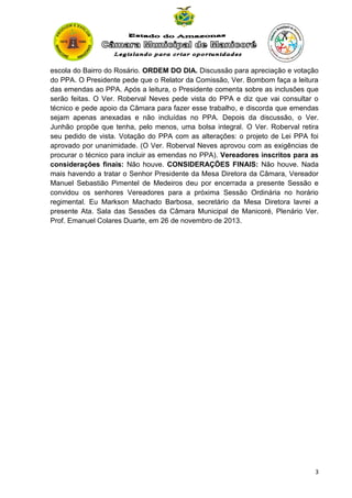 escola do Bairro do Rosário. ORDEM DO DIA. Discussão para apreciação e votação
do PPA. O Presidente pede que o Relator da Comissão, Ver. Bombom faça a leitura
das emendas ao PPA. Após a leitura, o Presidente comenta sobre as inclusões que
serão feitas. O Ver. Roberval Neves pede vista do PPA e diz que vai consultar o
técnico e pede apoio da Câmara para fazer esse trabalho, e discorda que emendas
sejam apenas anexadas e não incluídas no PPA. Depois da discussão, o Ver.
Junhão propõe que tenha, pelo menos, uma bolsa integral. O Ver. Roberval retira
seu pedido de vista. Votação do PPA com as alterações: o projeto de Lei PPA foi
aprovado por unanimidade. (O Ver. Roberval Neves aprovou com as exigências de
procurar o técnico para incluir as emendas no PPA). Vereadores inscritos para as
considerações finais: Não houve. CONSIDERAÇÕES FINAIS: Não houve. Nada
mais havendo a tratar o Senhor Presidente da Mesa Diretora da Câmara, Vereador
Manuel Sebastião Pimentel de Medeiros deu por encerrada a presente Sessão e
convidou os senhores Vereadores para a próxima Sessão Ordinária no horário
regimental. Eu Markson Machado Barbosa, secretário da Mesa Diretora lavrei a
presente Ata. Sala das Sessões da Câmara Municipal de Manicoré, Plenário Ver.
Prof. Emanuel Colares Duarte, em 26 de novembro de 2013.

3

 