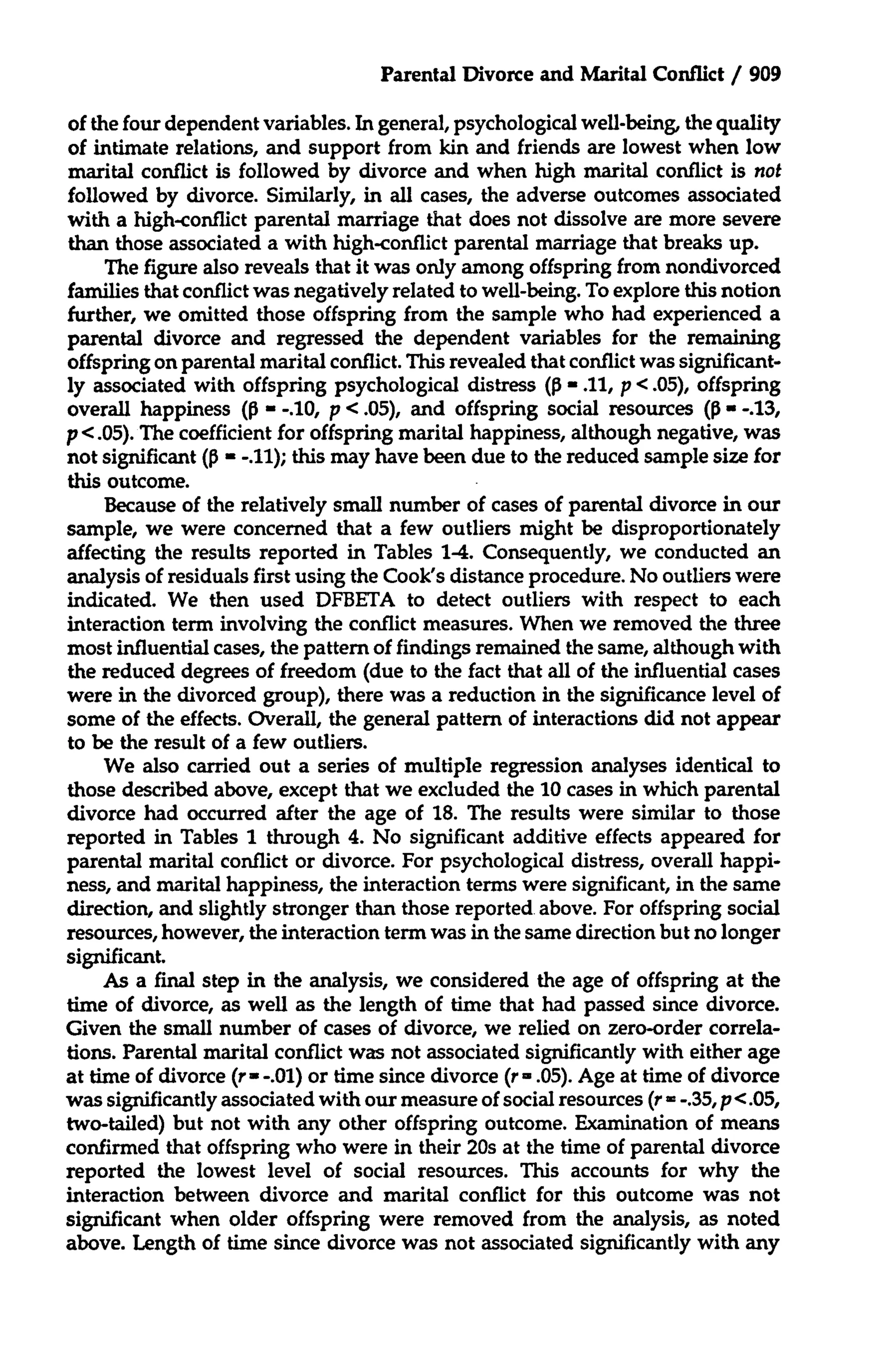 Parental Divorce and Marital Conflict / 909
of the four dependent variables. In general, psychological well-being, the quality
of intimate relations, and support from kin and friends are lowest when low
marital conflict is followed by divorce and when high marital conflict is not
followed by divorce. Similarly, in all cases, the adverse outcomes associated
with a high-conflict parental marriage that does not dissolve are more severe
than those associated a with high-conflict parental marriage that breaks up.
The figure also reveals that it was only among offspring from nondivorced
families that conflict was negatively related to well-being. To explore this notion
further, we omitted those offspring from the sample who had experienced a
parental divorce and regressed the dependent variables for the remaining
offspring on parental marital conflict. This revealed that conflict was significantly associated with offspring psychological distress (P - .11, p < .05), offspring
overall happiness (p - -.10, p < .05), and offspring social resources (P- -.13,
p <.05). The coefficient for offspring marital happiness, although negative, was
not significant ( =-.11); this may have been due to the reduced sample size for
this outcome.
Because of the relatively small number of cases of parental divorce in our
sample, we were concerned that a few outliers might be disproportionately
affecting the results reported in Tables 1-4. Consequently, we conducted an
analysis of residuals first using the Cook's distance procedure. No outliers were
indicated. We then used DFBETA to detect outliers with respect to each
interaction term involving the conflict measures. When we removed the three
most influential cases, the pattern of findings remained the same, although with
the reduced degrees of freedom (due to the fact that all of the influential cases
were in the divorced group), there was a reduction in the significance level of
some of the effects. Overall, the general pattern of interactions did not appear
to be the result of a few outliers.
We also carried out a series of multiple regression analyses identical to
those described above, except that we excluded the 10 cases in which parental
divorce had occurred after the age of 18. The results were similar to those
reported in Tables 1 through 4. No significant additive effects appeared for
parental marital conflict or divorce. For psychological distress, overall happiness, and marital happiness, the interaction terms were significant, in the same
direction, and slightly stronger than those reported above. For offspring social
resources, however, the interaction term was in the same direction but no longer
significant.
As a final step in the analysis, we considered the age of offspring at the
time of divorce, as well as the length of time that had passed since divorce.
Given the small number of cases of divorce, we relied on zero-order correlations. Parental marital conflict was not associated significantly with either age
at time of divorce (r- -.01) or time since divorce (r - .05). Age at time of divorce
was significantly associated with our measure of social resources (r = -.35, p <.05,
two-tailed) but not with any other offspring outcome. Examination of means
confirmed that offspring who were in their 20s at the time of parental divorce
reported the lowest level of social resources. This accounts for why the
interaction between divorce and marital conflict for this outcome was not
significant when older offspring were removed from the analysis, as noted
above. Length of time since divorce was not associated significantly with any

 