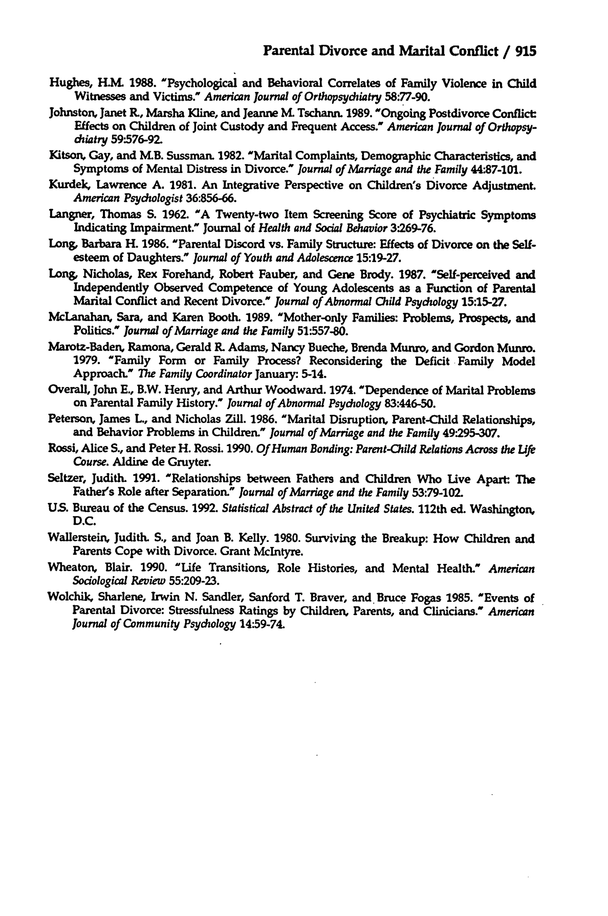 Parental Divorce and Marital Conflict / 915
Hughes, H.M. 1988. "Psychological and Behavioral Correlates of Family Violence in Child
Witnesses and Victims.' American Journalof Orthopsychiatry 58:77-90.
Johnston, Janet R., Marsha Kline, and Jeanne ZYL
Tschann. 1989. "Ongoing Postdivorce Conflict:
Effects on Children of Joint Custody and Frequent Access.' American Journalof Orthopsychiatry 59:576-92.
Kitson, Gay, and M.B.Sussman. 1982. "Marital Complaints, Demographic Characteristics, and
Symptoms of Mental Distress in Divorce." Journalof Marriageand the Family 44:87-101.
Kurdek, Lawrence A. 1981. An Integrative Perspective on Children's Divorce Adjustment.
American Psychologist 36:856-66.
Langner, Thomas S. 1962. "A Twenty-two Item Screening Score of Psychiatric Symptoms
Indicating Impairment." Journal of Health and Social Behavior 3"269-76.
Long, Barbara H. 1986. "Parental Discord vs. Family Structure: Effects of Divorce on the Selfesteem of Daughters." Journal of Youth and Adolescence 15:19-27.
Long, Nicholas, Rex Forehand, Robert Fauber, and Gene Brody. 1987. "Self-perceived and
Independently Observed Competence of Young Adolescents as a Function of Parental
Marital Conflict and Recent Divorce.' Journalof Abnormal Child Psychology 15:15-27.
McLanahan, Sara, and Karen Booth. 1989. "Mother-only Families: Problems, Prospects, and
Politics." Journalof Marriageand the Family 51:557-80.
Marotz-Baden, Ramona, Gerald K. Adams, Nancy Bueche, Brenda Munro, and Gordon Munro.
1979. "Family Form or Family Process? Reconsidering the Deficit Family Model
Approach." The Family CoordinatorJanuary: 5-14.
Overall, John E., B.W. Henry, and Arthur Woodward. 1974. "Dependence of Marital Problems
on Parental Family History.' Journalof Abnormal Psychology 83:446-50.
Peterson, James L, and Nicholas Zill. 1986. "Marital Disruption, Parent-Child Relationships,
and Behavior Problems in Children." Journalof Marriageand the Family 49295-307.
Rossi, Alice S., and Peter H. Rossi. 1990. Of Human Bonding: Parent-ChildRelations Across the Life
Course. Aldine de Gruyter.
Seltzer, Judith. 1991. "Relationships between Fathers and Children Who Live Apart: The
Father's Role after Separation." Journal of Marriageand the Family 53:79-102.
US.Bureau of the Census. 1992. Statistical Abstract of the United States. 112th ed. Washington,
D.C.
Wallerstein, Judith. S., and Joan B. Kelly. 1980. Surviving the Breakup: How Children and
Parents Cope with Divorce. Grant McIntyre.
Wheaton, Blair. 1990. "Life Transitions, Role Histories, and Mental Health." American
Sociological Review 55:209-23.
Wolchik, Sharlene, Irwin N. Sandier, Sanford T. Braver, and Bruce Fogas 1985. "Events of
Parental Divorce: Stressfulness Ratings by Children, Parents, and Clinicians." American
Journalof Community Psychology 14:59-74.

 