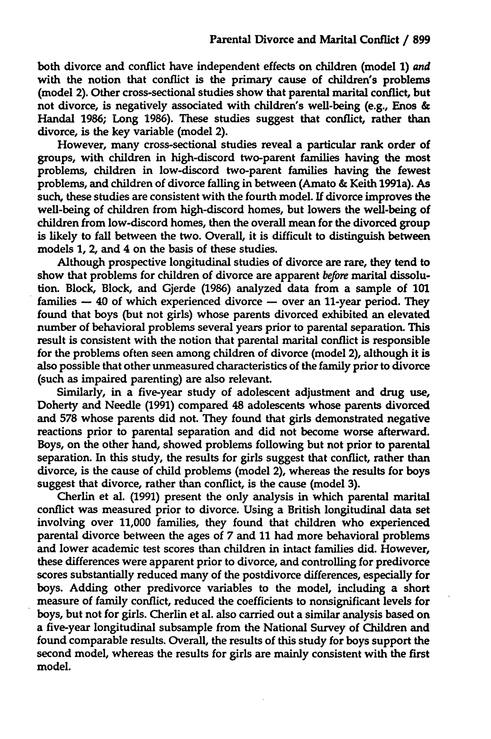 Parental Divorce and Marital Conflict / 899
both divorce and conflict have independent effects on children (model 1) and
with the notion that conflict is the primary cause of children's problems
(model 2). Other cross-sectional studies show that parental marital conflict, but
not divorce, is negatively associated with children's well-being (e.g., Enos &
Handal 1986; Long 1986). These studies suggest that conflict, rather than
divorce, is the key variable (model 2).
However, many cross-sectional studies reveal a particular rank order of
groups, with children in high-discord two-parent families having the most
problems, children in low-discord two-parent families having the fewest
problems, and children of divorce falling in between (Amato & Keith 1991a). As
such, these studies are consistent with the fourth model. If divorce improves the
well-being of children from high-discord homes, but lowers the well-being of
children from low-discord homes, then the overall mean for the divorced group
is likely to fall between the two. Overall, it is difficult to distinguish between
models 1, 2, and 4 on the basis of these studies.
Although prospective longitudinal studies of divorce are rare, they tend to
show that problems for children of divorce are apparent before marital dissolution. Block, Block, and Gjerde (1986) analyzed data from a sample of 101
families - 40 of which experienced divorce - over an 11-year period. They
found that boys (but not girls) whose parents divorced exhibited an elevated
number of behavioral problems several years prior to parental separation. This
result is consistent with the notion that parental marital conflict is responsible
for the problems often seen among children of divorce (model 2), although it is
also possible that other unmeasured characteristics of the family prior to divorce
(such as impaired parenting) are also relevant.
Similarly, in a five-year study of adolescent adjustment and drug use,
Doherty and Needle (1991) compared 48 adolescents whose parents divorced
and 578 whose parents did not. They found that girls demonstrated negative
reactions prior to parental separation and did not become worse afterward.
Boys, on the other hand, showed problems following but not prior to parental
separation. In this study, the results for girls suggest that conflict, rather than
divorce, is the cause of child problems (model 2), whereas the results for boys
suggest that divorce, rather than conflict, is the cause (model 3).
Cherlin et al. (1991) present the only analysis in which parental marital
conflict was measured prior to divorce. Using a British longitudinal data set
involving over 11,000 families, they found that children who experienced
parental divorce between the ages of 7 and 11 had more behavioral problems
and lower academic test scores than children in intact families did. However,
these differences were apparent prior to divorce, and controlling for predivorce
scores substantially reduced many of the postdivorce differences, especially for
boys. Adding other predivorce variables to the model, including a short
measure of family conflict, reduced the coefficients to nonsignificant levels for
boys, but not for girls. Cherlin et al. also carried out a similar analysis based on
a five-year longitudinal subsample from the National Survey of Children and
found comparable results. Overall, the results of this study for boys support the
second model, whereas the results for girls are mainly consistent with the first
model.

 