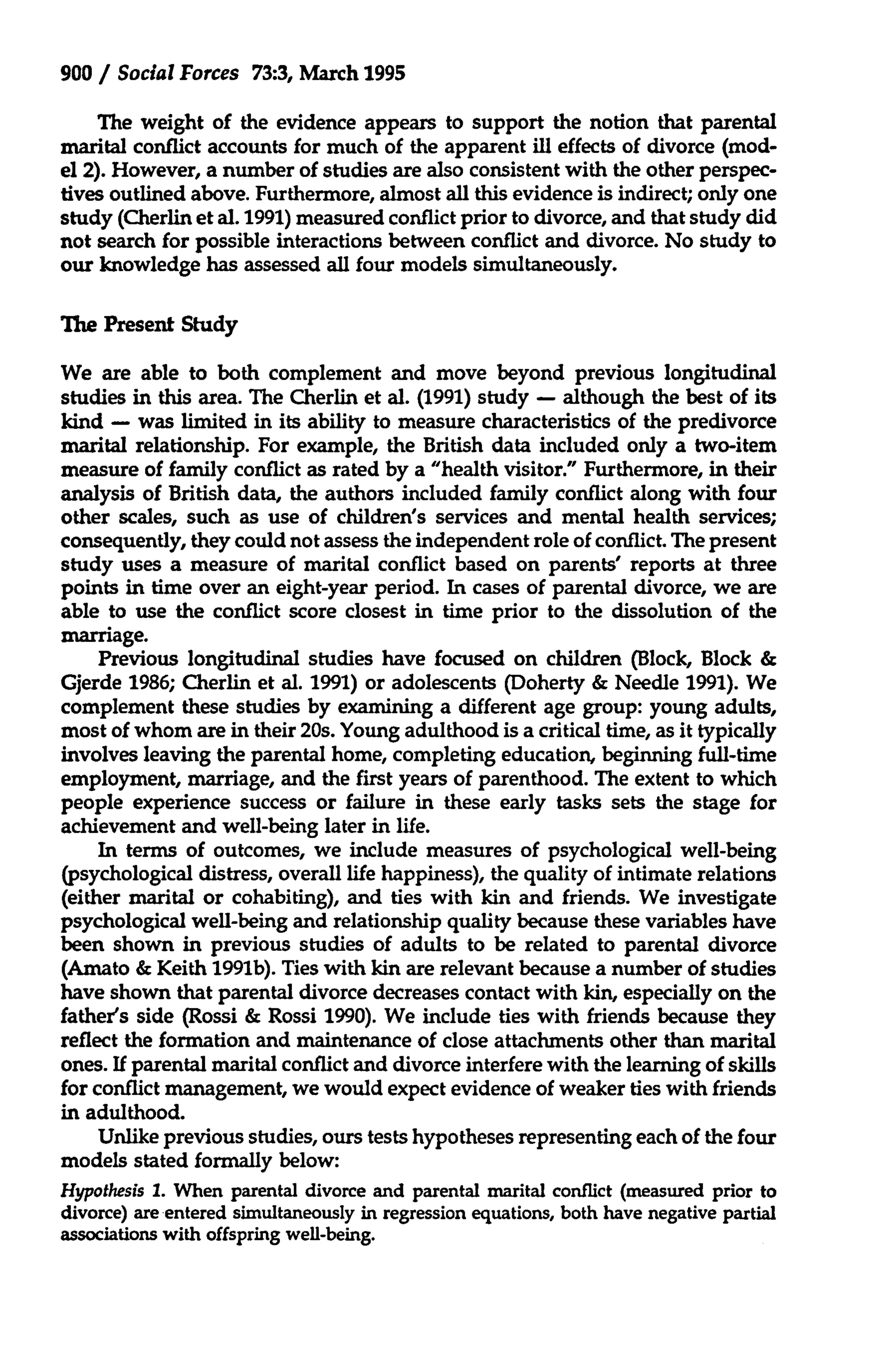 900 / Social Forces 73:3, March 1995
The weight of the evidence appears to support the notion that parental
marital conflict accounts for much of the apparent ill effects of divorce (model 2). However, a number of studies are also consistent with the other perspectives outlined above. Furthermore, almost all this evidence is indirect; only one
study (Cherlin et al. 1991) measured conflict prior to divorce, and that study did
not search for possible interactions between conflict and divorce. No study to
our knowledge has assessed all four models simultaneously.
The Present Study
We are able to both complement and move beyond previous longitudinal
studies in this area. The Cherlin et al. (1991) study - although the best of its
kind - was limited in its ability to measure characteristics of the predivorce
marital relationship. For example, the British data included only a two-item
measure of family conflict as rated by a "health visitor." Furthermore, in their
analysis of British data, the authors included family conflict along with four
other scales, such as use of children's services and mental health services;
consequently, they could not assess the independent role of conflict. The present
study uses a measure of marital conflict based on parents' reports at three
points in time over an eight-year period. In cases of parental divorce, we are
able to use the conflict score closest in time prior to the dissolution of the
marriage.
Previous longitudinal studies have focused on children (Block, Block &
Gjerde 1986; Cherlin et al. 1991) or adolescents (Doherty & Needle 1991). We
complement these studies by examining a different age group: young adults,
most of whom are in their 20s. Young adulthood is a critical time, as it typically
involves leaving the parental home, completing education, beginning full-time
employment, marriage, and the first years of parenthood. The extent to which
people experience success or failure in these early tasks sets the stage for
achievement and well-being later in life.
In terms of outcomes, we include measures of psychological well-being
(psychological distress, overall life happiness), the quality of intimate relations
(either marital or cohabiting), and ties with kin and friends. We investigate
psychological well-being and relationship quality because these variables have
been shown in previous studies of adults to be related to parental divorce
(Amato & Keith 1991b). Ties with kin are relevant because a number of studies
have shown that parental divorce decreases contact with kin, especially on the
father's side (Rossi & Rossi 1990). We include ties with friends because they
reflect the formation and maintenance of close attachments other than marital
ones. If parental marital conflict and divorce interfere with the learning of skills
for conflict management, we would expect evidence of weaker ties with friends
in adulthood.
Unlike previous studies, ours tests hypotheses representing each of the four
models stated formally below:
Hypothesis 1. When parental divorce and parental marital conflict (measured prior to
divorce) are entered simultaneously in regression equations, both have negative partial
associations with offspring well-being.

 