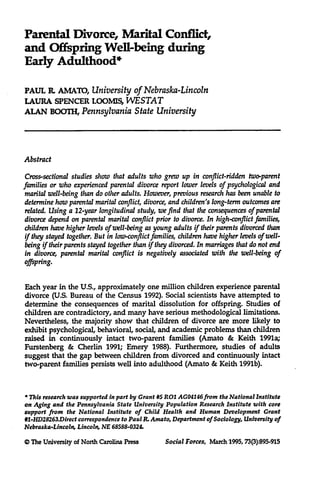 Parental Divorce, Marital Conffict,
and Offspring Well-being during
Early Adulthood*
PAUL R. AMATO, University of Nebraska-Lincoln
LAURA SPENCER LOOMIS, WESTAT
ALAN BOOTH, Pennsylvania State University

Abstract
Cross-sectional studies show that adults who grew up in conflict-ridden two-parent
families or who experienced parental divorce report lower levels of psychological and
marital well-being than do other adults. However, previous research has been unable to
determine how parental marital conflict, divorce, and children's long-term outcomes are
related. Using a 12-year longitudinal study, we find that the consequences of parental
divorce depend on parental marital conflict prior to divorce. In high-conflict families,
children have higher levels of well-being as young adults if their parents divorced than
if they stayed together. But in low-conflict families, children have higher levels of wellbeing if their parents stayed together than if they divorced. In marriagesthat do not end
in divorce, parental marital conflict is negatively associated with the well-being of

offspring.

Each year in the U.S., approximately one million children experience parental
divorce (U.S. Bureau of the Census 1992). Social scientists have attempted to
determine the consequences of marital dissolution for offspring. Studies of
children are contradictory, and many have serious methodological limitations.
Nevertheless, the majority show that children of divorce are more likely to
exhibit psychological, behavioral, social, and academic problems than children
raised in continuously intact two-parent families (Amato & Keith 1991a;
Furstenberg & Cherlin 1991; Emery 1988). Furthermore, studies of adults
suggest that the gap between children from divorced and continuously intact
two-parent families persists well into adulthood (Amato & Keith 1991b).

* This research was supported in part by Grant #5 R01 AGO4146from the National Institute
on Aging and the Pennsylvania State University Population Research Institute with core
support from the National Institute of Child Health and Human Development Grant
#1-HD28263.Direct correspondence to Paul R. Amato, Department of Sociology, University of
Nebraska-Lincoln, Lincoln, NE 68588-0324.

© The University of North Carolina Press

Social Forces, March 1995, 73(3):895-915

 