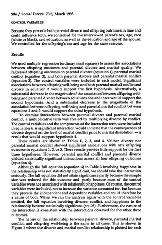 904 / Social Forces 73:3, March 1995
CONTROL VARIABLES

Because they precede both parental divorce and offspring outcomes in time and
could influence both, we controlled for the interviewed parent's sex, age, race
(white or black), and education, as well as the education and age of the spouse.
We controlled for the offspring's sex and age for the same reasons.
Results
We used multiple regression (ordinary least squares) to assess the associations
between offspring outcomes and parental divorce and marital quality. We
regressed offspring outcomes on parental divorce (equation 1), parental marital
conflict (equation 2), and both parental divorce and parental marital conflict
(equation 3). The control variables were included in each model. Significant
associations between offspring well-being and both parental marital conflict and
divorce in equation 3 would support the first hypothesis. Alternatively, a
substantial decrease in the magnitude of the association between offspring wellbeing and parental divorce between equations one and three would support the
second hypothesis. And a substantial decrease in the magnitude of the
association between offspring well-being and parental marital conflict between
equations 2 and 3 would support the third hypothesis.
To examine interactions between parental divorce and parental marital
conflict, a multiplicative term was created by multiplying divorce by conflict.
The control variables and the components of the interaction term were included
in equation 4. A significant interaction would indicate that the consequences of
divorce depend on the level of marital conflict prior to marital dissolution - a
result that would support hypothesis 4.
These results are shown in Tables 1, 2, 3, and 4. Neither divorce nor
parental marital conflict showed significant associations with any offspring
outcome in equations 1, 2, or 3. These results provide little support for the first
three hypotheses. However, parental marital conflict and parental divorce
yielded statistically significant interactions across all four offspring outcomes
(equation 4).
Although the full equation (equation 4) in Table 3 involving happiness in
the relationship was not statistically significant, we should take the interaction
seriously. The full equation did not attain significance partly because the sample
size was reduced for this outcome and partly because most of the control
variables were not associated with relationship happiness. Of course, the control
variables were included, not to increase the variance accounted for, but because
they precede the independent and dependent variables and could therefore be
a cause of both. When we ran the analysis again with the control variables
omitted, the full equation involving divorce, conflict, and happiness in the
relationship became statistically significant (p <.05). Furthermore, the nature of
the interaction is consistent with the interactions observed for the other three
outcomes.
The nature of the relationship between parental divorce, parental marital
conflict, and offspring well-being is the same in all cases. This is shown in
Figure 1 where the divorce and marital conflict relationship is plotted for each

 