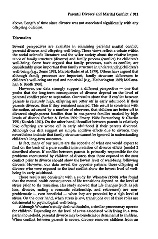 Parental Divorce and Marital Conflict / 911
above. Length of time since divorce was not associated significantly with any
offspring outcome.
Discussion
Several perspectives are available in examining parental marital conflict,
parental divorce, and offspring well-being. These views reflect a debate within
the social scientific literature and the wider society about the relative importance of family structure (divorce) and family process (conflict) for children's
well-being. Some have argued that family processes, such as conflict, are
considerably more important than family structure in understanding children's
well-being (e.g., Demo 1992; Marotz-Baden et al. 1979). Others have argued that
although family processes are important, family structure differences in
children's well-being are real and nontrivial (e.g., Hetherington 1989; McLanahan & Booth 1988).
However, our data strongly support a different perspective - one that
posits that the long-term consequences of divorce depend on the level of
parental conflict prior to separation. Our results show that if conflict between
parents is relatively high, offspring are better off in early adulthood if their
parents divorced than if they remained married. This result is consistent with
the notion, advanced by a number of observers, that children are better off in
divorced single-parent families than in two-parent families marked by high
levels of discord (Barber & Eccles 1992; Emery 1988; Furstenberg & Cherlin
1991; Kurdek 1981). On the other hand, if conflict between parents is relatively
low, offspring are worse off in early adulthood if their parents divorced.
Although our data suggest no simple, additive effects due to divorce, they
nevertheless indicate that family structure cannot be ignored in understanding
children's long-term outcomes.
In fact, many of our results are the opposite of what one would expect to
find on the basis of a pure conflict interpretation of divorce effects (model 2
described above). If conflict between parents is primarily responsible for the
problems encountered by children of divorce, then those exposed to the most
conflict prior to divorce should show the lowest level of well-being following
divorce. However, our data reveal the opposite pattern: those offspring of
divorce who were exposed to the least conflict show the lowest level of wellbeing in early adulthood.
These results are consistent with a study by Wheaton (1990), who found
that the mental health consequences of life transitions depend on the level of
stress prior to the transition. His study showed that life changes (such as job
loss, divorce, ending a romantic relationship, and retirement) are nonproblematic - even beneficial - when they are preceded by a high level of
stress. On the other hand, when stress is low, transitions out of these roles are
detrimental to psychological well-being.
Although Wheaton's study dealt with adults, a similar process may operate
for children. Depending on the level of stress associated with living in a twoparent household, parental divorce may be beneficial or detrimental to children.
When conflict between parents is severe, divorce removes children from an

 