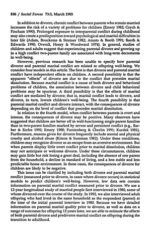 896 / Social Forces 73:3, March 1995
In addition to divorce, chronic conflict between parents who remain married
increases the risk of a variety of problems for children (Emery 1982; Grych &
Fincham 1990). Prolonged exposure to interparental conflict during childhood
may also create a predisposition toward psychological and marital difficulties in
later life (Adam, Bouckoms & Streiner 1982; Amato & Booth 1991; Booth &
Edwards 1990; Overall, Henry & Woodward 1974). In general, studies of
children and adults suggest that experiencing parental divorce and growing up
in a high conflict two-parent family are associated with long-term decrements
in well-being.
However, previous research has been unable to specify how parental
divorce and parental marital conflict are related to offspring well-being. We
consider four models in this article. The first is that divorce and parental marital
conflict have independent effects on children. A second possibility is that the
apparent "effects" of divorce are due to the conflict that precedes marital
dissolution. Because marital conflict is a cause of both divorce and behavioral
problems of children, the association between divorce and child behavioral
problems may be spurious. A third possibility is that the effects of marital
conflict are mediated by divorce; that is, marital conflict leads to divorce, and
divorce, in turn, lowers children's well-being. The fourth possibility is that
parental marital conflict and divorce interact, with the consequences of divorce
depending on the level of conflict that precedes marital dissolution.
In relation to the fourth model, when conflict between parents is overt and
intense, the consequences of divorce may be positive. Many observers have
suggested that children are better off in well-functioning single-parent families
than in two-parent families marked by severe and persistent conflict (e.g., Barber & Eccles 1992; Emery 1988; Furstenberg & Cherlin 1991; Kurdek 1981).
Furthermore, reasons given for divorce frequently include mental and physical
cruelty and alcohol abuse (Kitson & Sussman 1982). Under these conditions,
children may recognize divorce as an escape from an aversive environment. But
when parents display little overt conflict prior to marital dissolution, children
may not anticipate or welcome divorce. Under these circumstances, children
may gain little but risk losing a great deal, including the absence of one parent
from the household, a decline in standard of living, and a less stable and less
predictable home environment. In these cases, the consequences of divorce for
children are likely to be negative.
This issue can be clarified by including both divorce and parental marital
conflict (measured prior to divorce, in cases where divorce occurs) in statistical
models to predict children's well-being. However, few data sets contain
information on parental marital conflict measured prior to divorce. We use a
12-year longitudinal study of married people first interviewed in 1980, some of
whom divorced over the course of the study. In 1992, we also interviewed adult
offspring who had lived in the same household as the respondent (parent) at
the time of the initial parental interview in 1980. Because we have detailed
information on parental marital quality prior to divorce, as well as data on a
range of outcomes for offspring 12 years later, we are able to estimate the effects
of both parental divorce and predivorce marital conflict on offspring during the
transition to adulthood.

 
