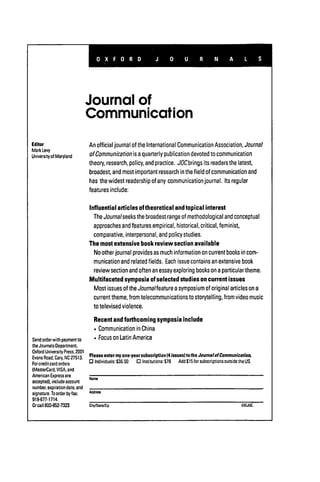 0

I0

R I

Journal of
Communication
Editor
Mark Levy
University of Maryland

An official journal of the International Communication Association, Journal
of Communication is aquarterly publication devoted to communication
theory, research, policy, and practice. JOCbrings its readers the latest,
broadest, and most important research inthe field of communication and
has the widest readership of any communication journal. Its regular
features include:
Influential articles of theoretical and topical interest
The Journalseeks the broadest range of methodological and conceptual
approaches and features empirical, historical, critical, feminist,
comparative, interpersonal, and policy studies.
The most extensive book review section available
No other journal provides as much information on current books incommunication and related fields. Each issue contains an extensive book
review section and often an essay exploring books on aparticular theme.
Multifaceted symposia of selected studies on current issues
Most issues of the Journalfeature asymposium of original articles on a
current theme, from telecommunications to storytelling, from video music
to televised violence.

Send order with payment to
the Journals Department.
Oxford University Press,
2001
Road. Cary, 27513.
NC
Evans
For
credit card orders
and
(MasterCard. VISA,
American Express
are
accepted), include account
number, expiration date, and
fax:
signature. Toorder by
919-677-1714.
Or 800-852-7323
call

Recent and forthcoming symposia include
" Communication inChina
" Focus on Latin America
Please enter myone-year subscription (4 issues) to the JournalofCommunication,
0 Institutions: $78 Add for subscriptions outside the US.
$15
[I Individuals: $36.50
Name
Addr
City/st aJzp

mXCOC

 